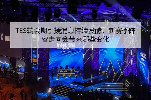 TES转会期引援消息持续发酵，新赛季阵容走向会带来哪些变化